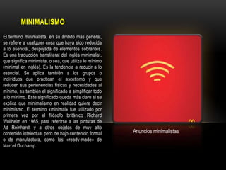 MINIMALISMO
El término minimalista, en su ámbito más general,
se refiere a cualquier cosa que haya sido reducida
a lo esencial, despojada de elementos sobrantes.
Es una traducción transliteral del inglés minimalist,
que significa minimista, o sea, que utiliza lo mínimo
(minimal en inglés). Es la tendencia a reducir a lo
esencial. Se aplica también a los grupos o
individuos que practican el ascetismo y que
reducen sus pertenencias físicas y necesidades al
mínimo, es también el significado a simplificar todo
a lo mínimo. Este significado queda más claro si se
explica que minimalismo en realidad quiere decir
minimismo. El término «minimal» fue utilizado por
primera vez por el filósofo británico Richard
Wollheim en 1965, para referirse a las pinturas de
Ad Reinhardt y a otros objetos de muy alto
contenido intelectual pero de bajo contenido formal
o de manufactura, como los «ready-made» de
Marcel Duchamp.

Anuncios minimalistas

 