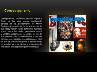 Conceptualismo
Conceptualismo. Movimiento artístico surgido a
finales de los años sesenta directamente
derivado de los planteamientos de Marcel
Duchamp, y en particular de las aplicaciones de
sus "ready-mades"- cuyos adherentes rechazan
el arte como artículo de lujo, permanente, portátil
y vendible, proponiendo en cambio un tipo de
arte en el que cuenta primordialmente la idea o el
concepto que respalda sus realizaciones. Para
los artistas conceptuales prima el sentido de las
obras sobre su forma plástica y el pensamiento
implícito en ellas sobre la experiencia sensual.

 