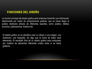 FUNCIONES DEL DISEÑO
La función principal del diseño grafico seria entonces transmitir una información
determinada por medio de composiciones graficas, que se hacen llegar al
publico destinario atreves de diferentes soportes, como posters, folletos
anuncios, publicaciones, trípticos etc.
El diseño grafico no se identifica crear un dibujo o una imagen, una
ilustración, una fotografía. Es algo que la suma de todos esos
elementos. El resultado final de un diseño grafico esta compuesto
por multitud de elementos diferentes unidos entre si se llama
grafismo.

 