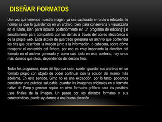 DISEÑAR FORMATOS
Una vez que tenemos nuestra imagen, ya sea capturada en bruto o retocada, lo
normal es que la guardemos en un archivo, bien para conservarla y visualizarla
en el futuro, bien para incluirla posteriormente en un programa de edición[1] o
sencillamente para compartirla con los demás a través del correo electrónico o
de la propia web. Esta acción de guardado generará un archivo que contendrá
los bits que describen la imagen junto a la información, o cabecera, sobre cómo
recuperar el contenido del fichero, por eso es muy importante la elección del
formato en el archivo generado y, como casi todo en este contexto, hay unos
más idóneos que otros, dependiendo del destino final.
Todos los programas, sean del tipo que sean, suelen guardar sus archivos en un
formato propio con objeto de poder continuar con la edición del mismo más
adelante. En este sentido, Gimp no es una excepción, por lo tanto, podemos
considerar una práctica saludable, guardar las imágenes originales en el formato
nativo de Gimp y generar copias en otros formatos gráficos para los posibles
usos finales de la imagen. Un paseo por los distintos formatos y sus
características, puede ayudarnos a una buena elección

 