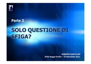 Parte 2

SOLO QUESTIONE DI
SFIGA?


                            ROBERTO GENTILINI
          IFOA Reggio Emilia – 10 Novembre 2011
 