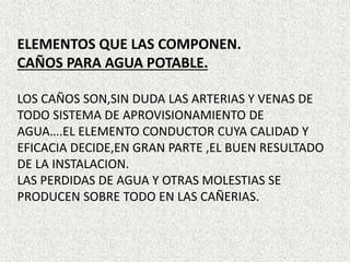 ELEMENTOS QUE LAS COMPONEN.
CAÑOS PARA AGUA POTABLE.
LOS CAÑOS SON,SIN DUDA LAS ARTERIAS Y VENAS DE
TODO SISTEMA DE APROVISIONAMIENTO DE
AGUA….EL ELEMENTO CONDUCTOR CUYA CALIDAD Y
EFICACIA DECIDE,EN GRAN PARTE ,EL BUEN RESULTADO
DE LA INSTALACION.
LAS PERDIDAS DE AGUA Y OTRAS MOLESTIAS SE
PRODUCEN SOBRE TODO EN LAS CAÑERIAS.
 