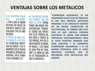 VENTAJAS SOBRE LOS METALICOS
“CORROSION GALVANICA, ES UN
FENOMENO FISICO QUE SE PRODUCE
SI HAY DOS METALES DISTINTOS
PROXIMO O EN CONTACTO DENTRO
DE UN MEDIO CONDUCTOR DE
ELECTRICIDAD, SE FORMA UNA PILA
POR LA QUE CIRCULA ENERGIA
ELECTRICA: EL METAL CON MENOR
POTENCIAL ELECTROQUIMICO SERA
EL POLO POSITIVO (ANODO) QUE
SERA ATACADO Y SE CORROERA
(CORROSION GALVANICA). Y EL DE
MAYOR POTENCIAL SERA EL POLO
NEGATIVO (CATODO) QUE SE
RECUBRIRA CON PARTICULAS DEL
ANODO.
 