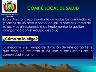Ministerio de Salud y
Ministerio de Salud y
Deportes
Deportes
Ministerio de Salud y
Ministerio de Salud y
Deportes
Deportes
COMITÉ LOCAL DE SALUD
Es un directorio representante de todas las comunidades
y barrios de un área o sector de salud ante el sistema de
salud, y es el responsable de implementar la gestión
compartida con el equipo de salud.
¿Cómo se lo elige?
¿Cómo se lo elige?
La elección y el tiempo de duración de este cargo tiene
que estar de acuerdo a los usos y costumbres de la
comunidad y barrio.
 