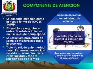 Ministerio de Salud y
Ministerio de Salud y
Deportes
Deportes
Ministerio de Salud y
Ministerio de Salud y
Deportes
Deportes
 Se entiende atención como
Se entiende atención como
la nueva forma de HACER
la nueva forma de HACER
SALUD
SALUD
 El servicio, se organiza en
El servicio, se organiza en
redes de establecimientos
redes de establecimientos
en 3 niveles de complejidad
en 3 niveles de complejidad
 Se resuelven problemas de
Se resuelven problemas de
salud de manera integral e
salud de manera integral e
intercultural
intercultural
 Trata no sólo la enfermedad,
Trata no sólo la enfermedad,
sino a la persona en su ciclo
sino a la persona en su ciclo
de vida, su alimentación, su
de vida, su alimentación, su
espiritualidad y todo lo
espiritualidad y todo lo
relacionado con la vida
relacionado con la vida
COMPONENTE DE ATENCIÓN
COMPONENTE DE ATENCIÓN
Relación horizontal
procedimiento de
atención
Respeto a la cosmovisión
Comunicación fluida y en
el mismo idioma
Aceptar y toma en
cuenta la decisión del
usuario.
 