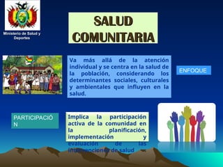 Ministerio de Salud y
Ministerio de Salud y
Deportes
Deportes
Ministerio de Salud y
Ministerio de Salud y
Deportes
Deportes
SALUD
SALUD
COMUNITARIA
COMUNITARIA
PARTICIPACIÓ
N
Va más allá de la atención
individual y se centra en la salud de
la población, considerando los
determinantes sociales, culturales
y ambientales que influyen en la
salud.
ENFOQUE
Implica la participación
activa de la comunidad en
la planificación,
implementación y
evaluación de las
intervenciones de salud
 