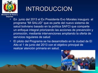 Ministerio de Salud y
Ministerio de Salud y
Deportes
Deportes
Ministerio de Salud y
Ministerio de Salud y
Deportes
Deportes
INTRODUCCION
INTRODUCCION
• En junio del 2013 el Ex Presidente Evo Morales inauguro el
programa “MI SALUD” que es parte del nuevo sistema de
salud boliviano basado en la política SAFCI que comparte
un enfoque integral priorizando las acciones de prevención y
promoción, mediante intervenciones ampliando la oferta de
servicios regulares de salud
• El piloto del Programa se ha desarrollado en la ciudad de El
Alto el 1 de junio del 2013 con el objetivo principal de
realizar atención primaria en salud.
 