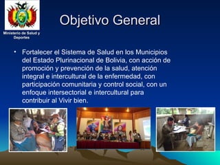 Ministerio de Salud y
Ministerio de Salud y
Deportes
Deportes
Ministerio de Salud y
Ministerio de Salud y
Deportes
Deportes
Objetivo General
Objetivo General
• Fortalecer el Sistema de Salud en los Municipios
del Estado Plurinacional de Bolivia, con acción de
promoción y prevención de la salud, atención
integral e intercultural de la enfermedad, con
participación comunitaria y control social, con un
enfoque intersectorial e intercultural para
contribuir al Vivir bien.
 