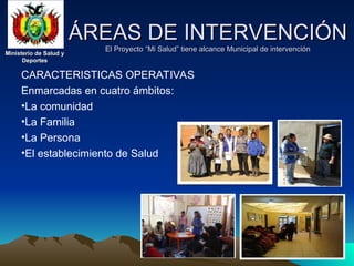 Ministerio de Salud y
Ministerio de Salud y
Deportes
Deportes
Ministerio de Salud y
Ministerio de Salud y
Deportes
Deportes
ÁREAS DE INTERVENCIÓN
ÁREAS DE INTERVENCIÓN
El Proyecto “Mi Salud” tiene alcance Municipal de intervención
El Proyecto “Mi Salud” tiene alcance Municipal de intervención
CARACTERISTICAS OPERATIVAS
Enmarcadas en cuatro ámbitos:
•La comunidad
•La Familia
•La Persona
•El establecimiento de Salud
 