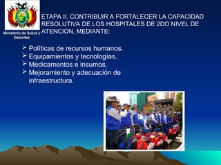 Ministerio de Salud y
Ministerio de Salud y
Deportes
Deportes
Ministerio de Salud y
Ministerio de Salud y
Deportes
Deportes
ETAPA II. CONTRIBUIR A FORTALECER LA CAPACIDAD
RESOLUTIVA DE LOS HOSPITALES DE 2DO NIVEL DE
ATENCION, MEDIANTE:
 Políticas de recursos humanos.
 Equipamientos y tecnologías.
 Medicamentos e insumos.
 Mejoramiento y adecuación de
infraestructura.
 