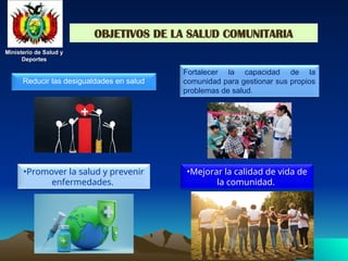 Ministerio de Salud y
Ministerio de Salud y
Deportes
Deportes
Ministerio de Salud y
Ministerio de Salud y
Deportes
Deportes
OBJETIVOS DE LA SALUD COMUNITARIA
Reducir las desigualdades en salud
•Promover la salud y prevenir
enfermedades.
•Mejorar la calidad de vida de
la comunidad.
Fortalecer la capacidad de la
comunidad para gestionar sus propios
problemas de salud.
 