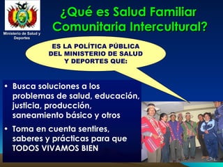 Ministerio de Salud y
Ministerio de Salud y
Deportes
Deportes
Ministerio de Salud y
Ministerio de Salud y
Deportes
Deportes
¿Qué es Salud Familiar
¿Qué es Salud Familiar
Comunitaria Intercultural?
Comunitaria Intercultural?
• Busca soluciones a los
problemas de salud, educación,
justicia, producción,
saneamiento básico y otros
• Toma en cuenta sentires,
saberes y prácticas para que
TODOS VIVAMOS BIEN
ES LA POLÍTICA PÚBLICA
DEL MINISTERIO DE SALUD
Y DEPORTES QUE:
 