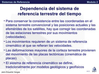 APPROVED FOR PUBLIC RELEASE 07-224Jairo Eduardo Vargas
Sistemas de Referencia Modulo 2
Dependencia del sistema de
referencia terrestre del tiempo
• Para conservar la consistencia entre las coordenadas en el
sistema terrestre convencional y las posiciones actuales y las
efemérides de los satélites, hay que corregir las coordenadas
de las estaciones terrestres por sus movimientos
(velocidades).
• Los movimientos requieren de un sistema de referencia
cinemático al que se refieran las velocidades.
• Las deformaciones mayores de la corteza terrestre provienen
del movimiento de las placas tectónicas (cinemática de
placas).
• El sistema de referencia cinemático se define,
tradicionalmente por modelos geológicos y geofísicos
4-11
 