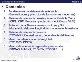 APPROVED FOR PUBLIC RELEASE 07-224Jairo Eduardo Vargas
Sistemas de Referencia Modulo 2
1. Fundamentos de sistemas de referencia
(Generalidades y principios de los sistemas modernos)
2. Sistema de referencia celeste y orientación de la Tierra
(ICRS, ICRF, Precesión y nutación, medición por VLBI)
3. Rotación de la Tierra y mareas por Luna y Sol
(Movimiento del polo, longitud del día, mareas terrestres)
4. Sistema de referencia terrestre
(ITRS definición, realización, dependencia del tiempo)
5. Marco de referencia terrestre global
(ITRF2005, IGS05)
6. Marcos de referencia regionales y nacionales
(SIRGAS, MAGNA, REGVEN, POSGAR, …)
0-1
Contenido
 