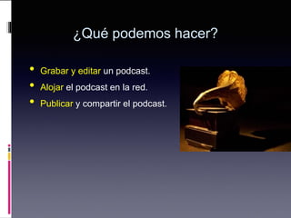 ¿Qué podemos hacer?
• Grabar y editar un podcast.
• Alojar el podcast en la red.
• Publicar y compartir el podcast.
 