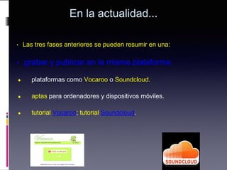 En la actualidad...
• Las tres fases anteriores se pueden resumir en una:
• grabar y publicar en la misma plataforma
● plataformas como Vocaroo o Soundcloud.
● aptas para ordenadores y dispositivos móviles.
● tutorial Vocaroo; tutorial Soundcloud.
 