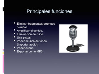 Principales funciones
• Eliminar fragmentos erróneos
o ruidos.
• Amplificar el sonido.
• Eliminación de ruido.
• Unir pistas.
• Poner música de fondo
(importar audio).
• Poner cuñas.
• Exportar como MP3.
 