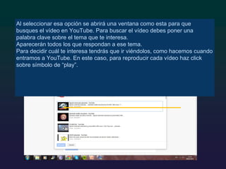 Al seleccionar esa opción se abrirá una ventana como esta para que
busques el vídeo en YouTube. Para buscar el vídeo debes poner una
palabra clave sobre el tema que te interesa.
Aparecerán todos los que respondan a ese tema.
Para decidir cuál te interesa tendrás que ir viéndolos, como hacemos cuando
entramos a YouTube. En este caso, para reproducir cada vídeo haz click
sobre símbolo de “play”.
 