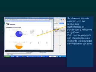 Se abre una vista de
este tipo, con las
respuestas
cuantificadas en
porcentajes y reflejadas
en gráficos.
Esto permite compartir
con el alumnado en el
momento los resultados
y comentarlos con ellos
 