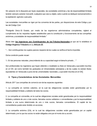 14
Sin perjuicio de lo dispuesto por leyes especiales, las sociedades anónimas y las de responsabilidad limitada
tendrán siempre carácter mercantil, cualquiera que sea su objeto, salvo cuando se dediquen exclusivamente a
la explotación agrícola o pecuaria.
Las sociedades mercantiles se rigen por los convenios de las partes, por disposiciones de este Código y por
las del Código Civil.
"Parágrafo Único: El Estado, por medio de los organismos administrativos competentes, vigilará el
cumplimiento de los requisitos legales establecidos para la constitución y funcionamiento de las compañías
anónimas y sociedades de responsabilidad limitada."
Ahora bien los Ingenieros son Contribuyentes de los Tributos Nacionales ya que así lo establece el
Código Orgánico Tributario en su Artículo 22.
"… Son contribuyentes los sujetos pasivos respecto de los cuales se verifica el hecho imponible.
Dicha condición puede recaer:
1.- En las personas naturales, prescindiendo de su capacidad según el derecho privado… "
Son profesionales los ingenieros que hayan obtenido o revalidado su título en Venezuela y que estén inscritos
en el CIV, así como también los graduados en Universidades extranjeras y de los cuales no existan títulos
equivalentes en Venezuela a juicio de las universidades nacionales, y que estén inscritos en el CIV.
2. Tipos y Características de las Sociedades Mercantiles
Artículo 201° Las compañías de comercio son de las especies siguientes:
1. La compañía en nombre colectivo, en la cual las obligaciones sociales están garantizadas por la
responsabilidad limitada y solidaria de todos los socios.
2. La compañía en comandita, en la cual las obligaciones sociales están garantizadas por la responsabilidad
limitada y solidaria de uno o más socios, llamados socios solidarios o comanditantes y por la responsabilidad
limitada a una suma determinada de uno o más socios, llamados comanditarios. El capital de los
comanditarios puede estar dividido en acciones.
3. La compañía anónima (CA), en la cual las obligaciones sociales están garantizadas por un capital
determinado y en la que los socios no están obligados sino por el monto de su acción.
 