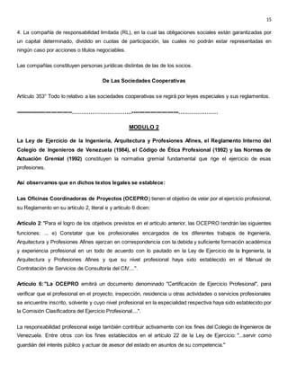 15
4. La compañía de responsabilidad limitada (RL), en la cual las obligaciones sociales están garantizadas por
un capital determinado, dividido en cuotas de participación, las cuales no podrán estar representadas en
ningún caso por acciones o títulos negociables.
Las compañías constituyen personas jurídicas distintas de las de los socios.
De Las Sociedades Cooperativas
Artículo 353° Todo lo relativo a las sociedades cooperativas se regirá por leyes especiales y sus reglamentos.
------------------------------…………………………..-------------------------…………………
MODULO 2
La Ley de Ejercicio de la Ingeniería, Arquitectura y Profesiones Afines, el Reglamento Interno del
Colegio de Ingenieros de Venezuela (1984), el Código de Ética Profesional (1992) y las Normas de
Actuación Gremial (1992) constituyen la normativa gremial fundamental que rige el ejercicio de esas
profesiones.
Así observamos que en dichos textos legales se establece:
Las Oficinas Coordinadoras de Proyectos (OCEPRO) tienen el objetivo de velar por el ejercicio profesional,
su Reglamento en su artículo 2, literal e y artículo 6 dicen:
Artículo 2: "Para el logro de los objetivos previstos en el artículo anterior, las OCEPRO tendrán las siguientes
funciones: ... e) Constatar que los profesionales encargados de los diferentes trabajos de Ingeniería,
Arquitectura y Profesiones Afines ejerzan en correspondencia con la debida y suficiente formación académica
y experiencia profesional en un todo de acuerdo con lo pautado en la Ley de Ejercicio de la Ingeniería, la
Arquitectura y Profesiones Afines y que su nivel profesional haya sido establecido en el Manual de
Contratación de Servicios de Consultoría del CIV....".
Artículo 6:"La OCEPRO emitirá un documento denominado "Certificación de Ejercicio Profesional", para
verificar que el profesional en el proyecto, inspección, residencia u otras actividades o servicios profesionales
se encuentre inscrito, solvente y cuyo nivel profesional en la especialidad respectiva haya sido establecido por
la Comisión Clasificadora del Ejercicio Profesional....".
La responsabilidad profesional exige también contribuir activamente con los fines del Colegio de Ingenieros de
Venezuela. Entre otros con los fines establecidos en el artículo 22 de la Ley de Ejercicio: "...servir como
guardián del interés público y actuar de asesor del estado en asuntos de su competencia."
 
