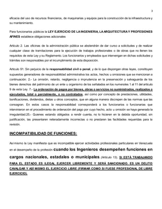 3
eficacia del uso de recursos financieros, de maquinarias y equipos para la construcción de la infraestructura y
su mantenimiento.
Para funcionarios públicos la LEY EJERCICIO DE LAINGENIERIA, LAARQUITECTURAY PROFESIONES
AFINES establece obligaciones adicionales
Artículo 2. Las oficinas de la administración pública se abstendrán de dar curso a solicitudes y de realizar
cualquier clase de tramitaciones para la ejecución de trabajos profesionales o de obras que no llenen los
requisitos de esta Ley y su Reglamento. Los funcionarios y empleados que intervengan en dichas solicitudes y
trámites son responsables por el incumplimiento de esta disposición.
Artículo 91: Sin perjuicio de la responsabilidad civil o penal, y de lo que dispongan otras leyes, constituyen
supuestos generadores de responsabilidad administrativa los actos, hechos u omisiones que se mencionan a
continuación: 2.- La omisión, retardo, negligencia o imprudencia en la preservación y salvaguarda de los
bienes derechos del patrimonio de un ente u organismo de los señalados en los numerales 1 al 11 del artículo
9 de esta Ley. 7.- La ordenación de pagos por bienes, obras o servicios no suministrados, realizados o
ejecutados, total o parcialmente, o no contratados, así como por concepto de prestaciones, utilidades,
bonificaciones, dividendos, dietas u otros conceptos, que en alguna manera discrepen de las normas que las
consagran. En estos casos la responsabilidad corresponderá a los funcionarios o funcionarias que
intervinieron en el procedimiento de ordenación del pago por cuyo hecho, acto u omisión se haya generado la
irregularidad.25.- Quienes estando obligados a rendir cuenta, no lo hicieren en la debida oportunidad, sin
justificación, las presentaren reiteradamente incorrectas o no prestaren las facilidades requeridas para la
revisión.
INCOMPATIBILIDAD DE FUNCIONES:
Asímismo la Ley manifiesta que es incompatible ejercer actividades profesionales particulares en Venezuela
en el desempeño de la profesión cuando los Ingenieros desempeñen funciones en
cargos nacionales, estadales o municipales. (Artículo 13). SI ESTÁ TRABAJANDO
PARA EL ESTADO ES ILEGAL EJERCER LIBREMENTE Y SERÁ SANCIONADO. ES UN DELITO
CAVALGAR Y ASÍ MISMO EL EJERCICIO LIBRE (FIRMAR COMO SI FUESE PROFESIONAL DE LIBRE
EJERCICIO).
 