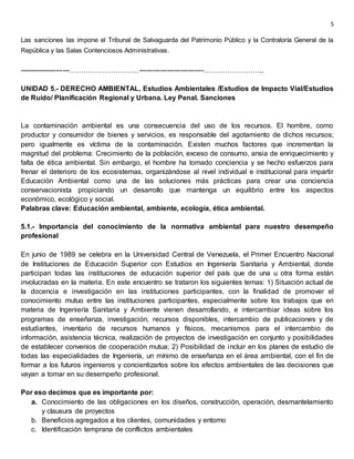 5
Las sanciones las impone el Tribunal de Salvaguarda del Patrimonio Público y la Contraloría General de la
República y las Salas Contenciosos Administrativas.
----------------------…………………………----------------------------……………………..
UNIDAD 5.- DERECHO AMBIENTAL, Estudios Ambientales /Estudios de Impacto Vial/Estudios
de Ruido/ Planificación Regional y Urbana. Ley Penal. Sanciones
La contaminación ambiental es una consecuencia del uso de los recursos. El hombre, como
productor y consumidor de bienes y servicios, es responsable del agotamiento de dichos recursos;
pero igualmente es víctima de la contaminación. Existen muchos factores que incrementan la
magnitud del problema: Crecimiento de la población, exceso de consumo, ansia de enriquecimiento y
falta de ética ambiental. Sin embargo, el hombre ha tomado conciencia y se hecho esfuerzos para
frenar el deterioro de los ecosistemas, organizándose al nivel individual e institucional para impartir
Educación Ambiental como una de las soluciones más prácticas para crear una conciencia
conservacionista propiciando un desarrollo que mantenga un equilibrio entre los aspectos
económico, ecológico y social.
Palabras clave: Educación ambiental, ambiente, ecología, ética ambiental.
5.1.- Importancia del conocimiento de la normativa ambiental para nuestro desempeño
profesional
En junio de 1989 se celebra en la Universidad Central de Venezuela, el Primer Encuentro Nacional
de Instituciones de Educación Superior con Estudios en Ingeniería Sanitaria y Ambiental, donde
participan todas las instituciones de educación superior del país que de una u otra forma están
involucradas en la materia. En este encuentro se trataron los siguientes temas: 1) Situación actual de
la docencia e investigación en las instituciones participantes, con la finalidad de promover el
conocimiento mutuo entre las instituciones participantes, especialmente sobre los trabajos que en
materia de Ingeniería Sanitaria y Ambiente vienen desarrollando, e intercambiar ideas sobre los
programas de enseñanza, investigación, recursos disponibles, intercambio de publicaciones y de
estudiantes, inventario de recursos humanos y físicos, mecanismos para el intercambio de
información, asistencia técnica, realización de proyectos de investigación en conjunto y posibilidades
de establecer convenios de cooperación mutua; 2) Posibilidad de incluir en los planes de estudio de
todas las especialidades de Ingeniería, un mínimo de enseñanza en el área ambiental, con el fin de
formar a los futuros ingenieros y concientizarlos sobre los efectos ambientales de las decisiones que
vayan a tomar en su desempeño profesional.
Por eso decimos que es importante por:
a. Conocimiento de las obligaciones en los diseños, construcción, operación, desmantelamiento
y clausura de proyectos
b. Beneficios agregados a los clientes, comunidades y entorno
c. Identificación temprana de conflictos ambientales
 