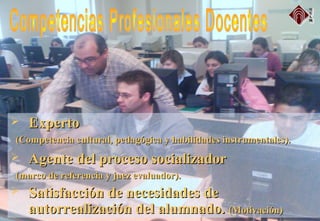  ExpertoExperto
(Competencia cultural, pedagógica y habilidades instrumentales).(Competencia cultural, pedagógica y habilidades instrumentales).
 Agente del proceso socializadorAgente del proceso socializador
(marco de referencia y juez evaluador).(marco de referencia y juez evaluador).
 Satisfacción de necesidades deSatisfacción de necesidades de
autorrealización del alumnado.autorrealización del alumnado. (Motivación)(Motivación)
 