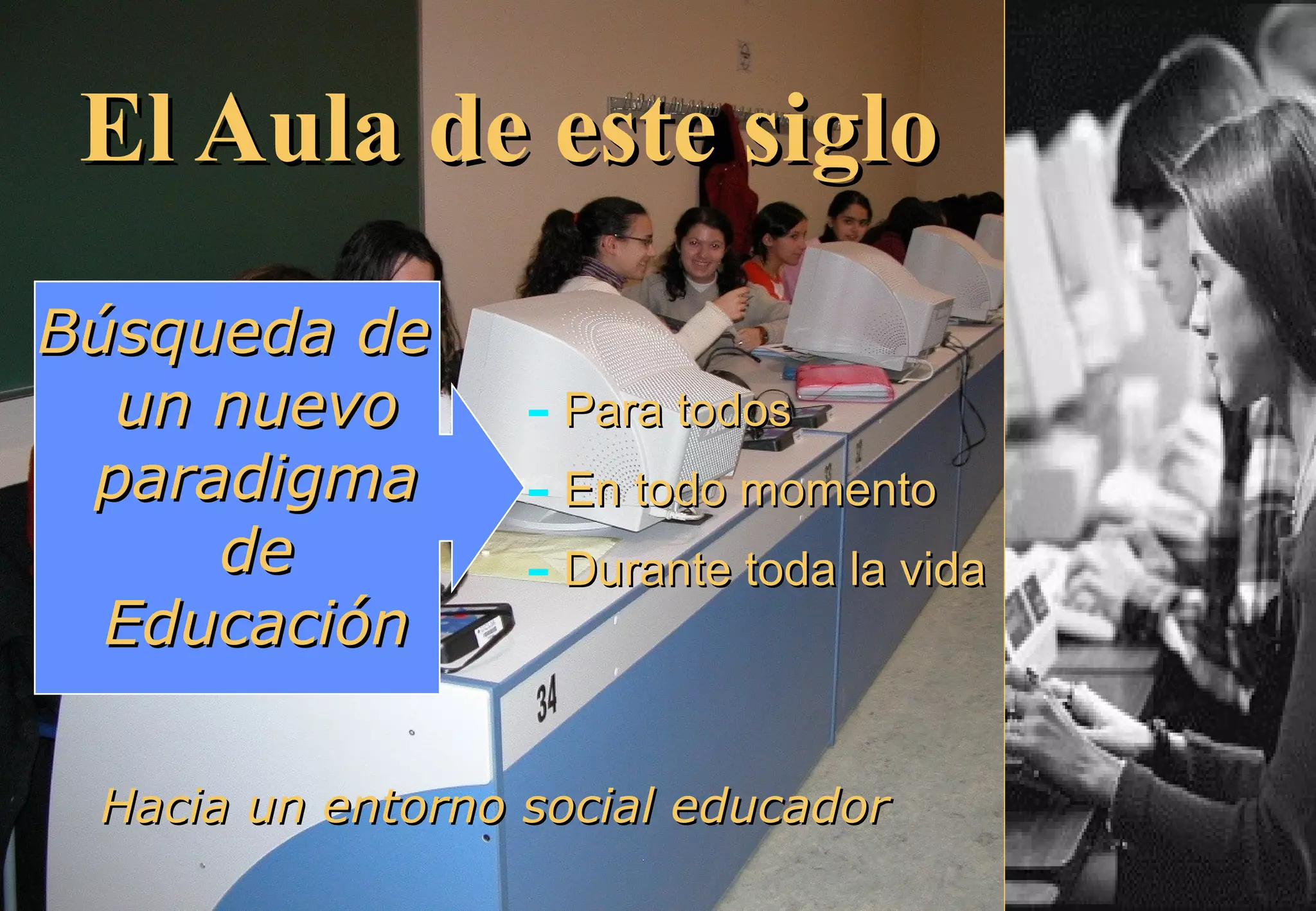 El Aula de este sigloEl Aula de este siglo
Búsqueda deBúsqueda de
un nuevoun nuevo
paradigmaparadigma
dede
EducaciónEducación
- Para todosPara todos
- En todo momentoEn todo momento
- Durante toda la vidaDurante toda la vida
Hacia un entorno social educadorHacia un entorno social educador
 