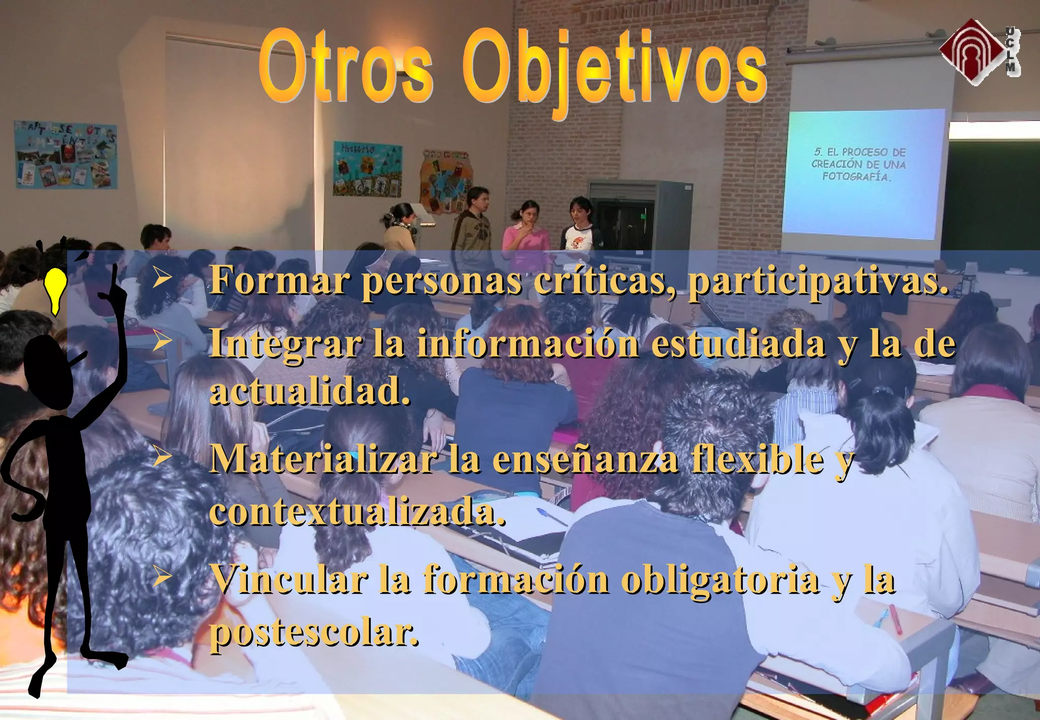  Formar personas críticas, participativas.Formar personas críticas, participativas.
 Integrar la información estudiada y la deIntegrar la información estudiada y la de
actualidad.actualidad.
 Materializar la enseñanza flexible yMaterializar la enseñanza flexible y
contextualizada.contextualizada.
 Vincular la formación obligatoria y laVincular la formación obligatoria y la
postescolar.postescolar.
 