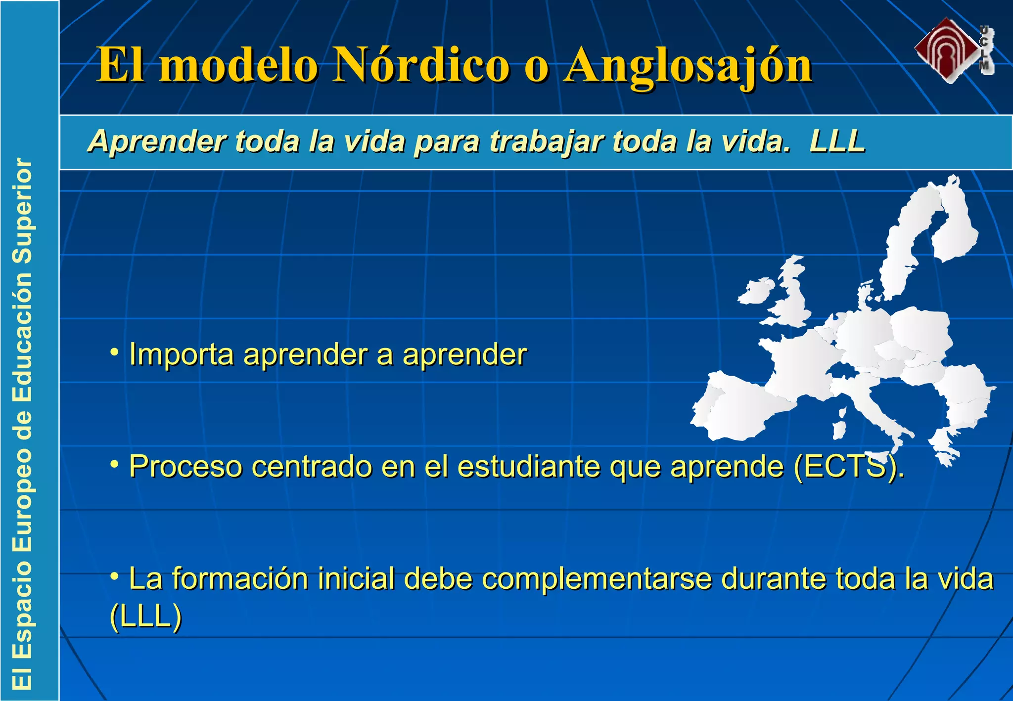 ElEspacioEuropeodeEducaciónSuperior
• Importa aprender a aprenderImporta aprender a aprender
• Proceso centrado en el estudiante que aprende (ECTS).Proceso centrado en el estudiante que aprende (ECTS).
• La formación inicial debe complementarse durante toda la vidaLa formación inicial debe complementarse durante toda la vida
(LLL)(LLL)
El modelo Nórdico o AnglosajónEl modelo Nórdico o Anglosajón
Aprender toda la vida para trabajar toda la vida. LLLAprender toda la vida para trabajar toda la vida. LLL
 