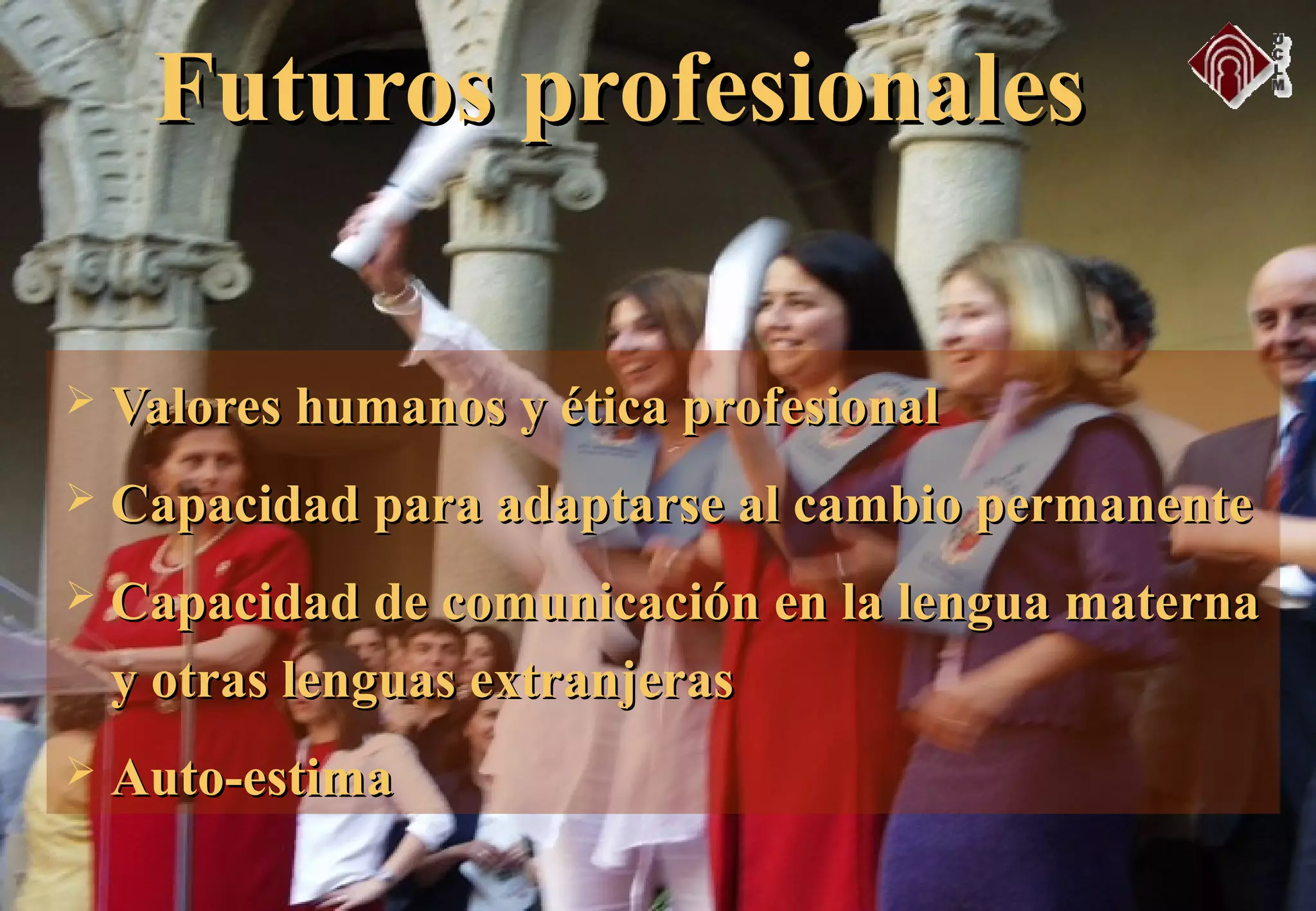  Valores humanos y ética profesionalValores humanos y ética profesional
 Capacidad para adaptarse al cambio permanenteCapacidad para adaptarse al cambio permanente
 Capacidad de comunicación en la lengua maternaCapacidad de comunicación en la lengua materna
y otras lenguas extranjerasy otras lenguas extranjeras
 Auto-estimaAuto-estima
Futuros profesionalesFuturos profesionales
 