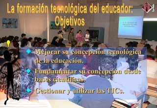 Mejorar su concepción tecnológicaMejorar su concepción tecnológica
de la educación.de la educación.
 Fundamentar su concepción desdeFundamentar su concepción desde
bases científicas.bases científicas.
 Gestionar y utilizar las TICs.Gestionar y utilizar las TICs.
 