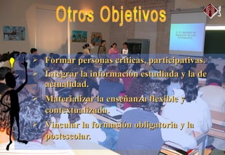  Formar personas críticas, participativas.Formar personas críticas, participativas.
 Integrar la información estudiada y la deIntegrar la información estudiada y la de
actualidad.actualidad.
 Materializar la enseñanza flexible yMaterializar la enseñanza flexible y
contextualizada.contextualizada.
 Vincular la formación obligatoria y laVincular la formación obligatoria y la
postescolar.postescolar.
 