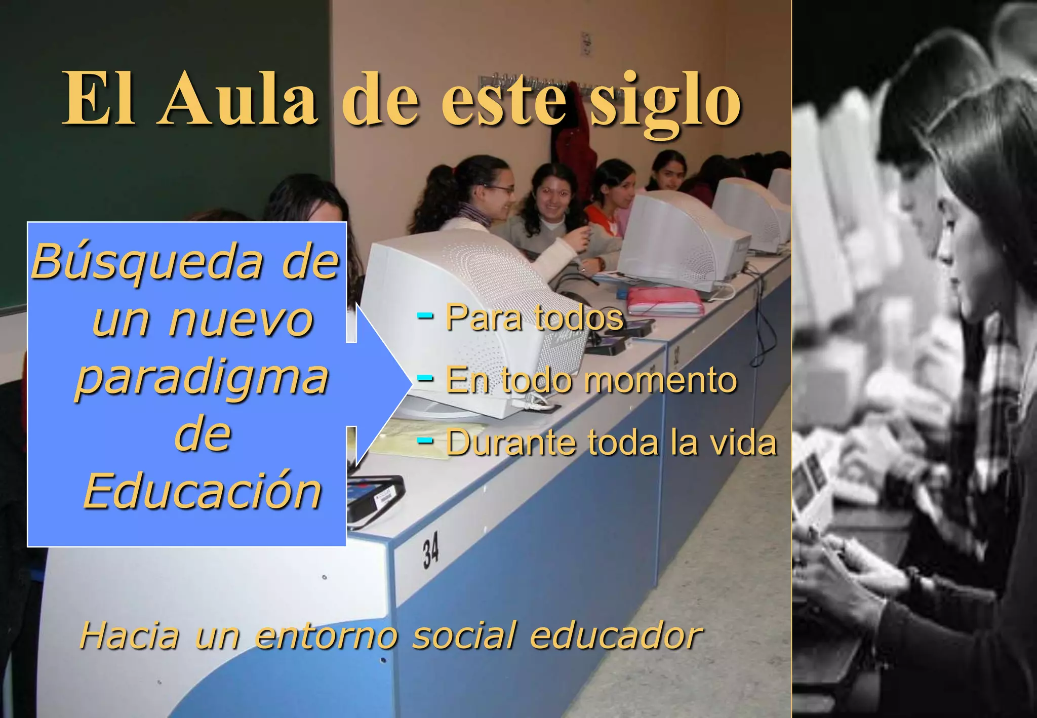 El Aula de este siglo
Búsqueda de
un nuevo
paradigma
de
Educación
- Para todos
- En todo momento
- Durante toda la vida
Hacia un entorno social educador
 
