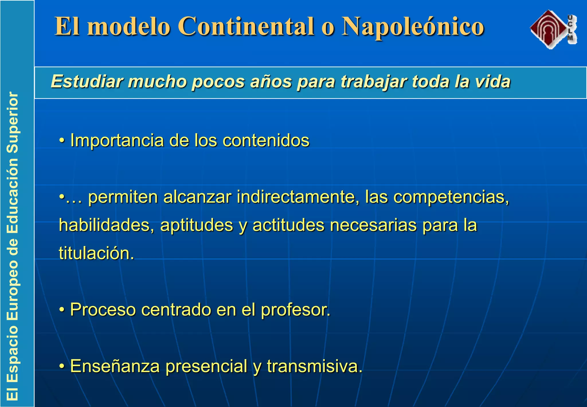 ElEspacioEuropeodeEducaciónSuperior
• Importancia de los contenidos
•… permiten alcanzar indirectamente, las competencias,
habilidades, aptitudes y actitudes necesarias para la
titulación.
• Proceso centrado en el profesor.
• Enseñanza presencial y transmisiva.
El modelo Continental o Napoleónico
Estudiar mucho pocos años para trabajar toda la vida
 