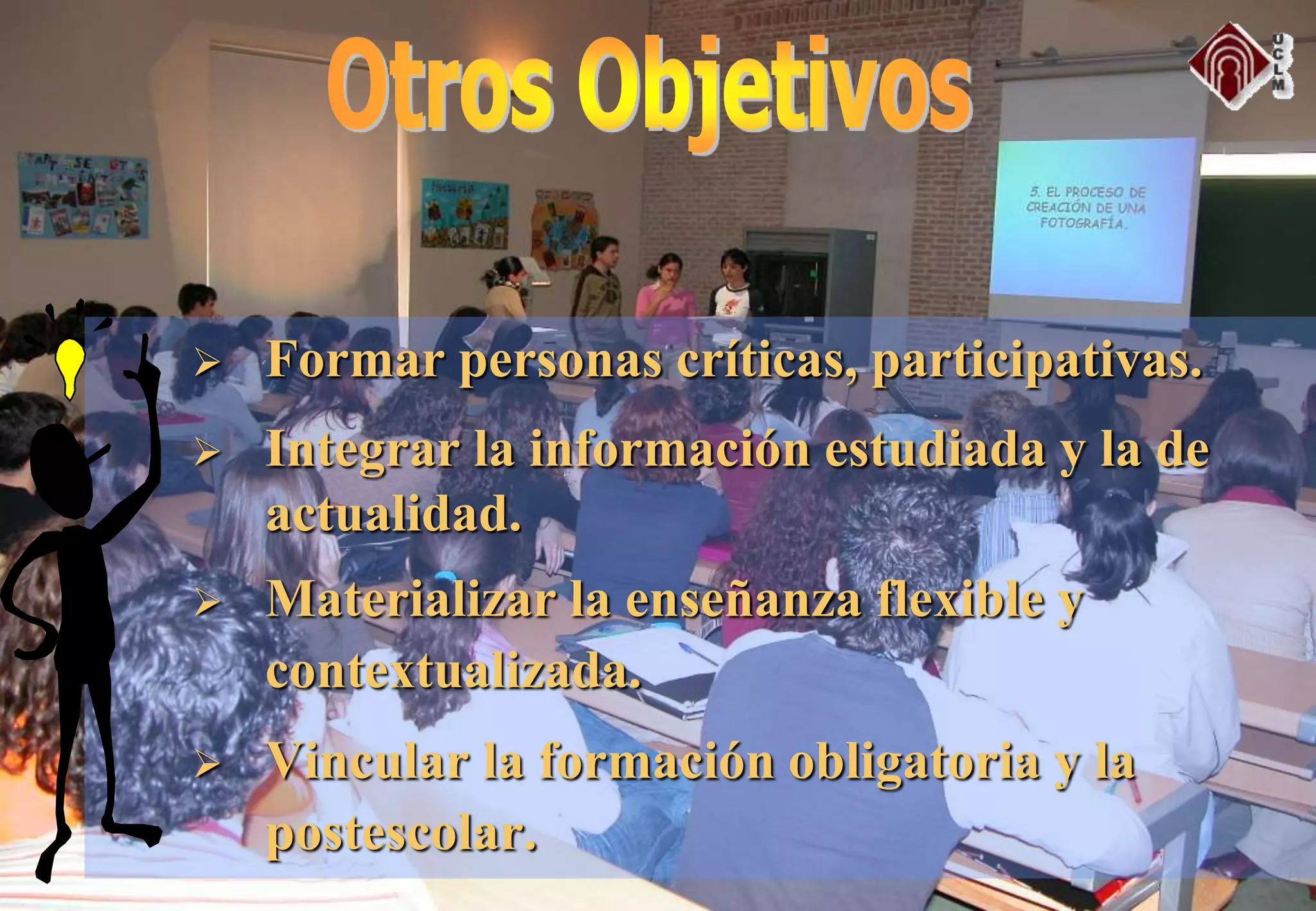  Formar personas críticas, participativas.
 Integrar la información estudiada y la de
actualidad.
 Materializar la enseñanza flexible y
contextualizada.
 Vincular la formación obligatoria y la
postescolar.
 