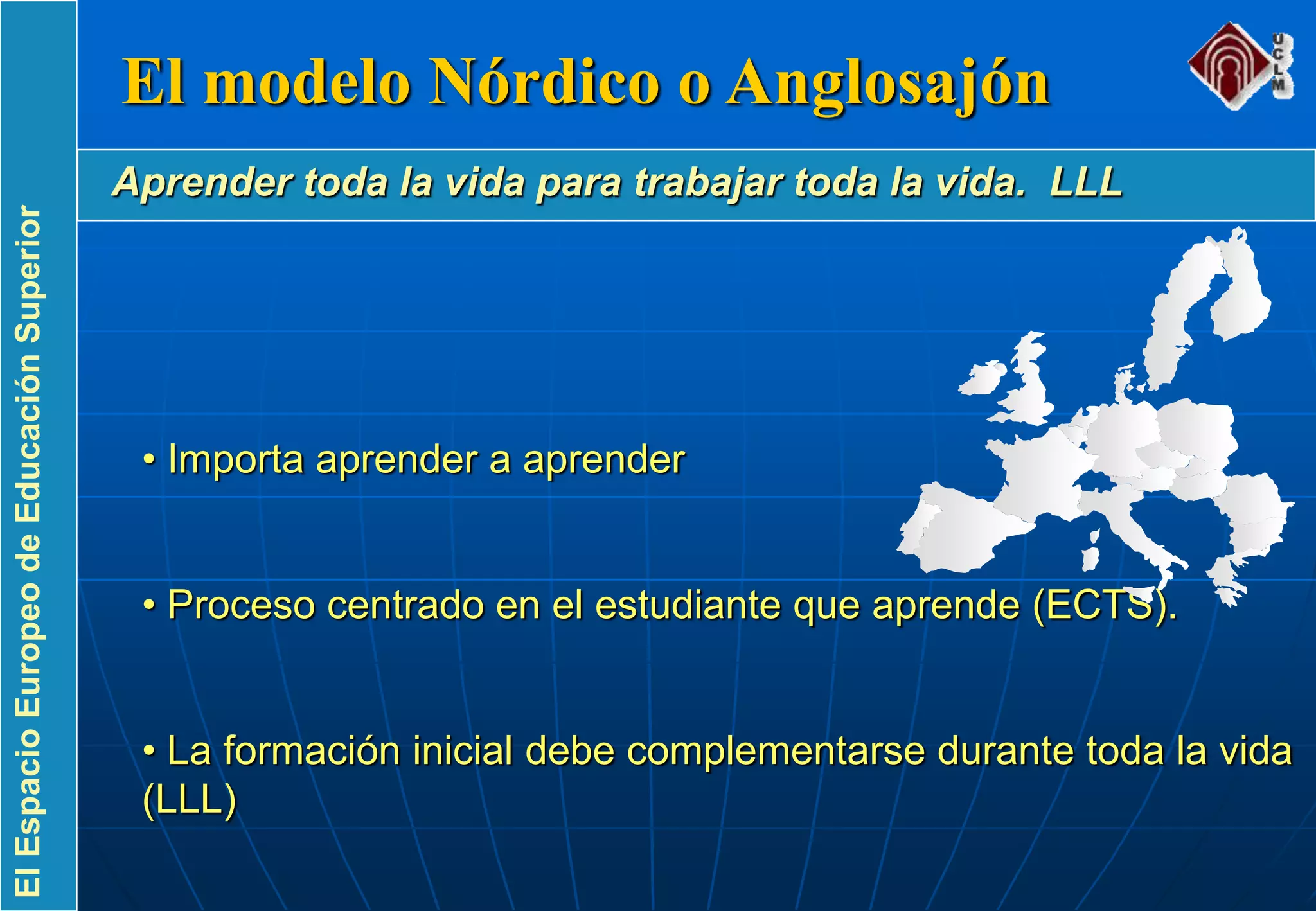 ElEspacioEuropeodeEducaciónSuperior
• Importa aprender a aprender
• Proceso centrado en el estudiante que aprende (ECTS).
• La formación inicial debe complementarse durante toda la vida
(LLL)
El modelo Nórdico o Anglosajón
Aprender toda la vida para trabajar toda la vida. LLL
 