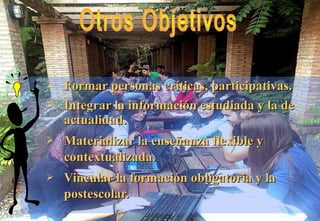  Formar personas críticas, participativas.Formar personas críticas, participativas.
 Integrar la información estudiada y la deIntegrar la información estudiada y la de
actualidad.actualidad.
 Materializar la enseñanza flexible yMaterializar la enseñanza flexible y
contextualizada.contextualizada.
 Vincular la formación obligatoria y laVincular la formación obligatoria y la
postescolar.postescolar.
 