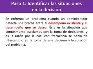 Paso 1: Identificar las situaciones
en la decisión
Se enfrenta un problema cuando un administrador
detecta una brecha entre el desempeño existente y el
desempeño que se desea. Ésta es la situación que
comúnmente asociamos con la toma de decisiones, y
es la razón por la cual con frecuencia se habla de
intercambio en la toma de una decisión y la solución
del problema.
 