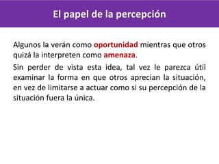 El papel de la percepción
Algunos la verán como oportunidad mientras que otros
quizá la interpreten como amenaza.
Sin perder de vista esta idea, tal vez le parezca útil
examinar la forma en que otros aprecian la situación,
en vez de limitarse a actuar como si su percepción de la
situación fuera la única.
 