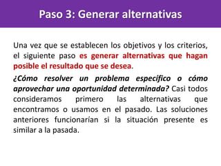 Paso 3: Generar alternativas
Una vez que se establecen los objetivos y los criterios,
el siguiente paso es generar alternativas que hagan
posible el resultado que se desea.
¿Cómo resolver un problema específico o cómo
aprovechar una oportunidad determinada? Casi todos
consideramos primero las alternativas que
encontramos o usamos en el pasado. Las soluciones
anteriores funcionarían si la situación presente es
similar a la pasada.
 