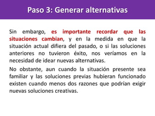 Sin embargo, es importante recordar que las
situaciones cambian, y en la medida en que la
situación actual difiera del pasado, o si las soluciones
anteriores no tuvieron éxito, nos veríamos en la
necesidad de idear nuevas alternativas.
No obstante, aun cuando la situación presente sea
familiar y las soluciones previas hubieran funcionado
existen cuando menos dos razones que podrían exigir
nuevas soluciones creativas.
Paso 3: Generar alternativas
 