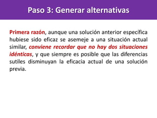 Primera razón, aunque una solución anterior específica
hubiese sido eficaz se asemeje a una situación actual
similar, conviene recordar que no hay dos situaciones
idénticas, y que siempre es posible que las diferencias
sutiles disminuyan la eficacia actual de una solución
previa.
Paso 3: Generar alternativas
 