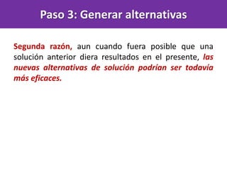 Segunda razón, aun cuando fuera posible que una
solución anterior diera resultados en el presente, las
nuevas alternativas de solución podrían ser todavía
más eficaces.
Paso 3: Generar alternativas
 