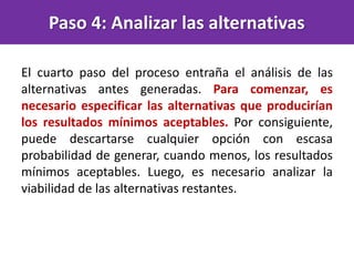 Paso 4: Analizar las alternativas
El cuarto paso del proceso entraña el análisis de las
alternativas antes generadas. Para comenzar, es
necesario especificar las alternativas que producirían
los resultados mínimos aceptables. Por consiguiente,
puede descartarse cualquier opción con escasa
probabilidad de generar, cuando menos, los resultados
mínimos aceptables. Luego, es necesario analizar la
viabilidad de las alternativas restantes.
 