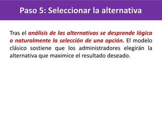 Paso 5: Seleccionar la alternativa
Tras el análisis de las alternativas se desprende lógica
o naturalmente la selección de una opción. El modelo
clásico sostiene que los administradores elegirán la
alternativa que maximice el resultado deseado.
 