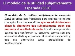 El modelo de la utilidad subjetivamente
esperada (SEU)
El modelo de la utilidad subjetivamente esperada
(SEU) se utiliza con frecuencia para expresar el mismo
concepto. Este modelo afirma que los administradores
eligen la alternativa que subjetivamente creen que
maximiza el resultado deseado. Los dos componentes
básicos que conforman su esquema teórico son una
alternativa dada que produce el resultado esperado y
que esa alternativa tenga probabilidad de
implementarse.
 