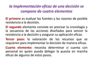 la implementación eficaz de una decisión se
compone de cuatro elementos
El primero es evaluar las fuentes y las razones de posible
resistencia a la decisión.
El segundo elemento consiste en precisar la cronología y
la secuencia de las acciones diseñadas para vencer la
resistencia a la decisión y asegurar su aplicación eficaz.
Tercer paso: la valoración de los recursos que se
requieren para implementar la decisión de manera eficaz.
Cuarto elemento: necesita determinar si cuenta con
personal en quien pueda delegar la puesta en marcha
eficaz de algunos de estos pasos.
 