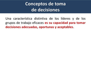Conceptos de toma
de decisiones
Una característica distintiva de los líderes y de los
grupos de trabajo eficaces es su capacidad para tomar
decisiones adecuadas, oportunas y aceptables.
 